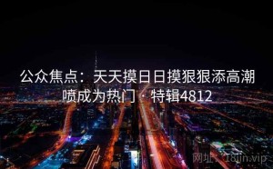 公众焦点：天天摸日日摸狠狠添高潮喷成为热门 · 特辑4812