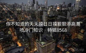 你不知道的天天摸日日摸狠狠添高潮喷冷门知识 · 特辑8568
