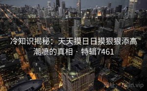 冷知识揭秘：天天摸日日摸狠狠添高潮喷的真相 · 特辑7461