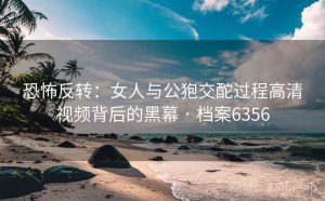 恐怖反转：女人与公狍交酡过程高清视频背后的黑幕 · 档案6356