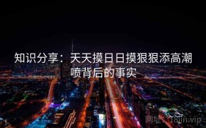 知识分享：天天摸日日摸狠狠添高潮喷背后的事实