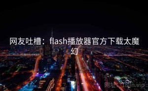 网友吐槽：flash播放器官方下载太魔幻
