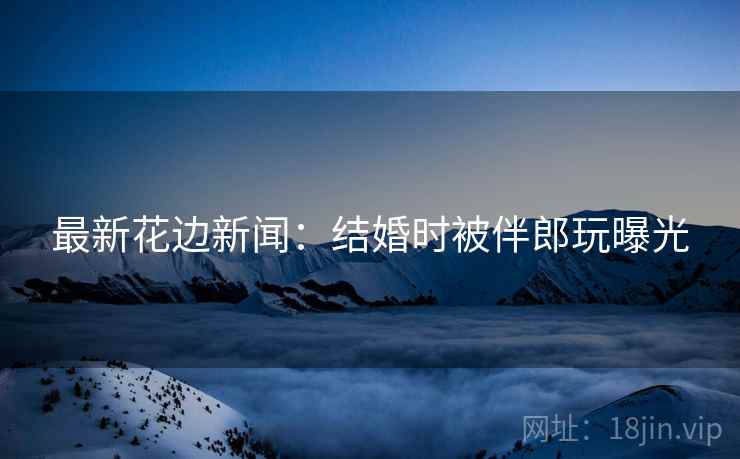 最新花边新闻：结婚时被伴郎玩曝光