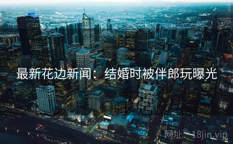 最新花边新闻：结婚时被伴郎玩曝光