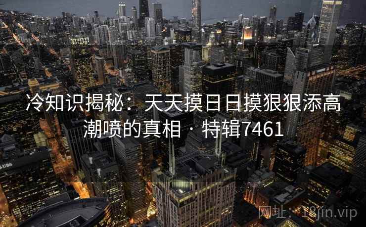 冷知识揭秘：天天摸日日摸狠狠添高潮喷的真相 · 特辑7461
