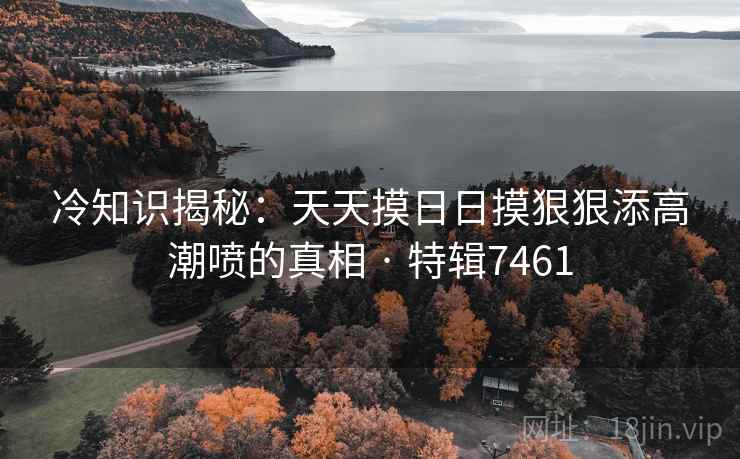 冷知识揭秘：天天摸日日摸狠狠添高潮喷的真相 · 特辑7461