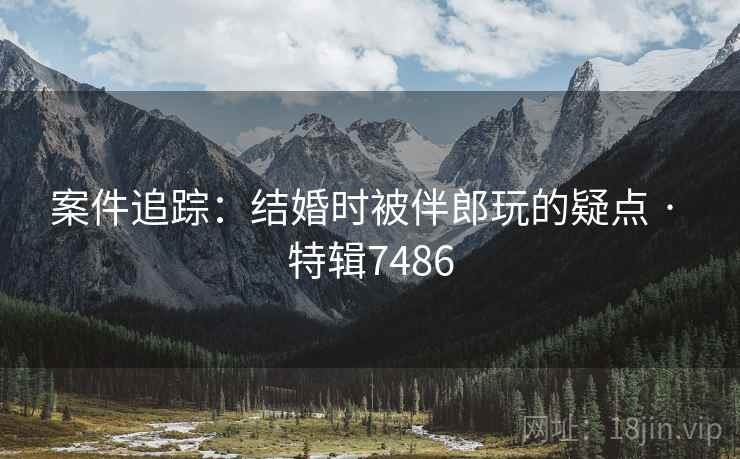 案件追踪：结婚时被伴郎玩的疑点 · 特辑7486