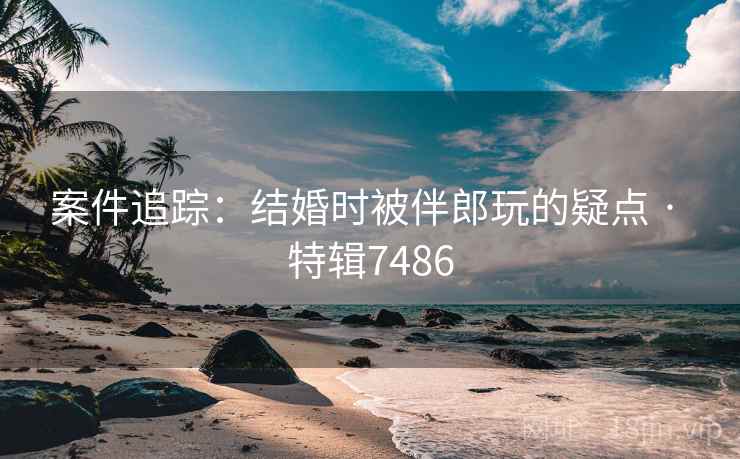 案件追踪：结婚时被伴郎玩的疑点 · 特辑7486