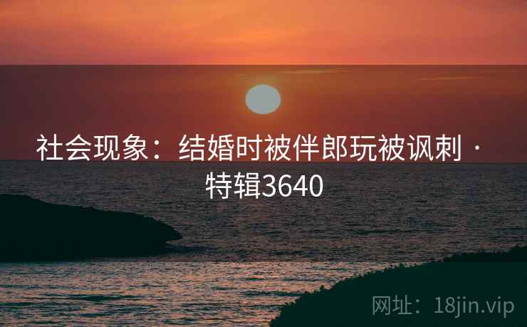 社会现象：结婚时被伴郎玩被讽刺 · 特辑3640