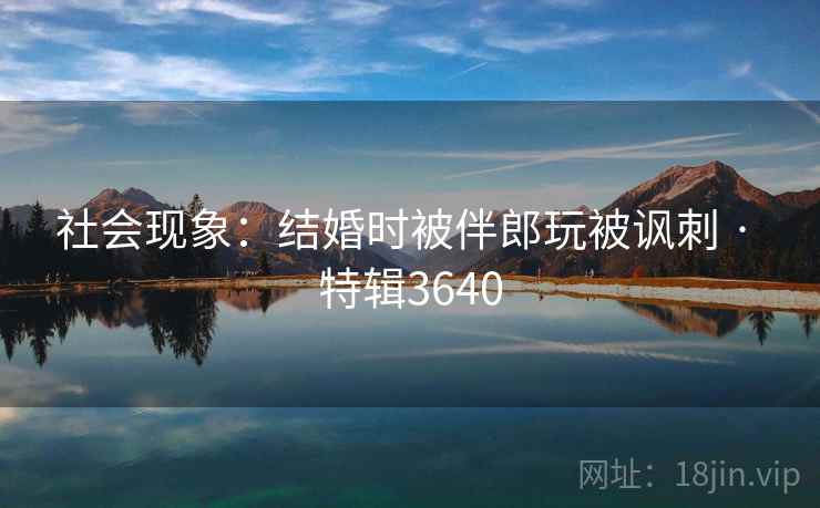 社会现象：结婚时被伴郎玩被讽刺 · 特辑3640