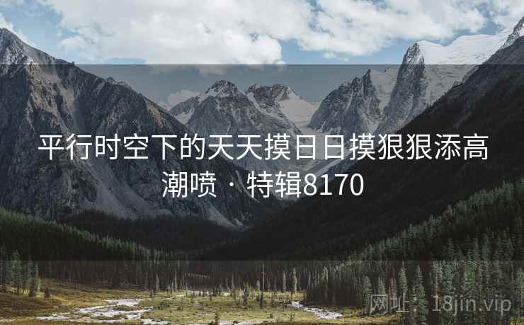 平行时空下的天天摸日日摸狠狠添高潮喷 · 特辑8170