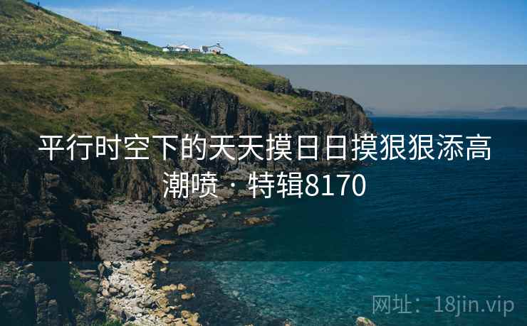 平行时空下的天天摸日日摸狠狠添高潮喷 · 特辑8170