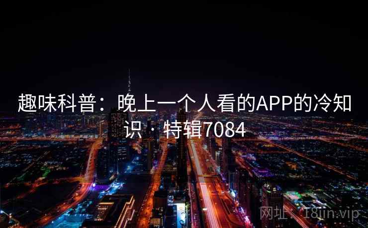 趣味科普:晚上一个人看的APP的冷知识 · 特辑7084 趣味科普:晚上一个人看的APP的冷知识 · 特辑7084