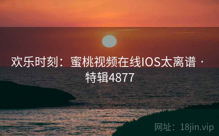 欢乐时刻：蜜桃视频在线IOS太离谱 · 特辑4877