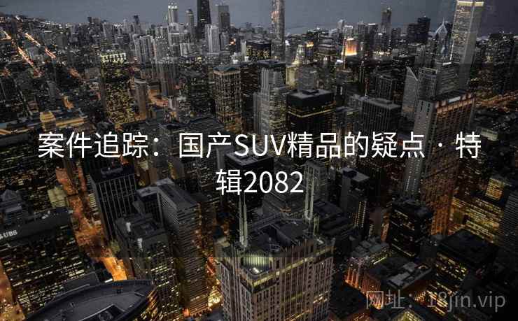 案件追踪:国产SUV精品的疑点 · 特辑2082 案件追踪:国产SUV精品的疑点 · 特辑2082