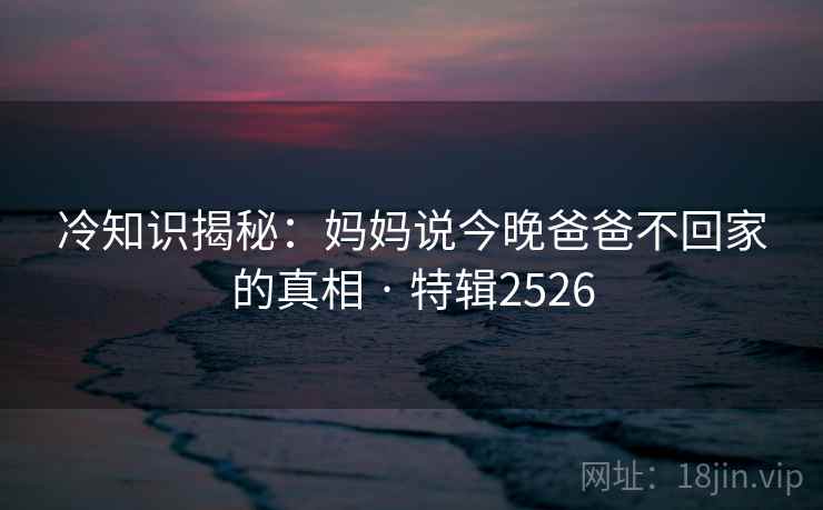 冷知识揭秘：妈妈说今晚爸爸不回家的真相 · 特辑2526