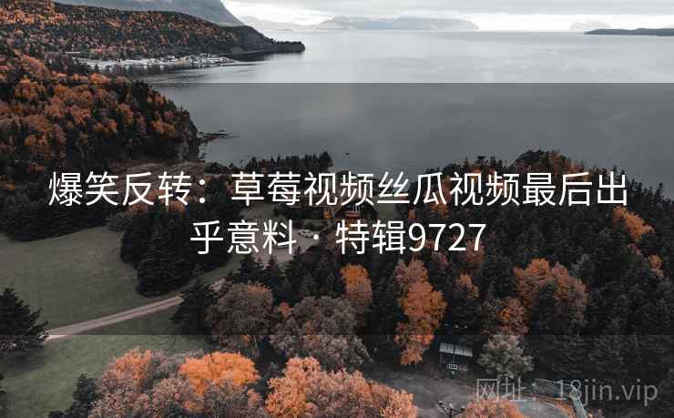 爆笑反转:草莓视频丝瓜视频最后出乎意料 · 特辑9727 爆笑反转:草莓视频丝瓜视频最后出乎意料 · 特辑9727
