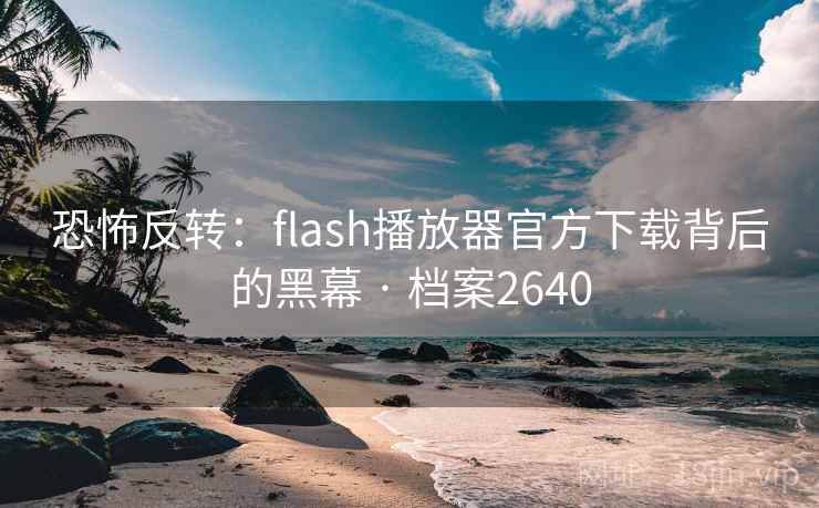 恐怖反转:flash播放器官方下载背后的黑幕 · 档案2640 恐怖反转:flash播放器官方下载背后的黑幕 · 档案2640