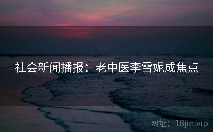 社会新闻播报:老中医李雪妮成焦点 社会新闻播报:老中医李雪妮成焦点