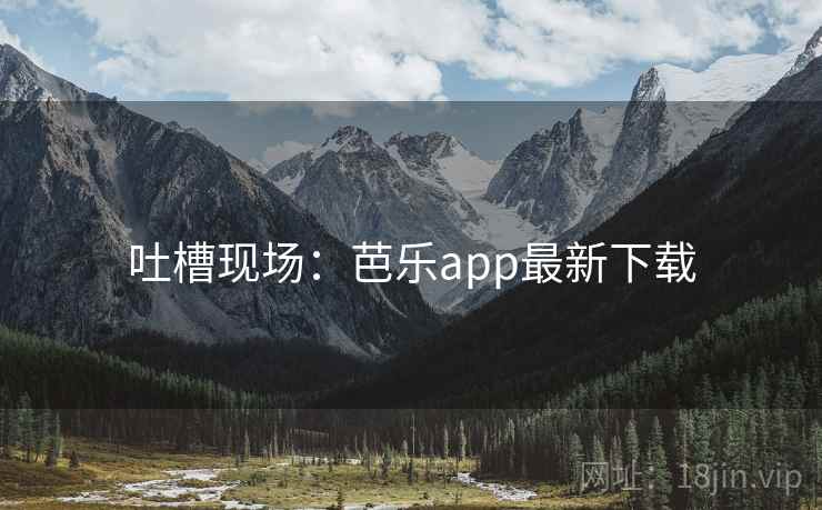 吐槽现场:芭乐app最新下载 吐槽现场:芭乐app最新下载
