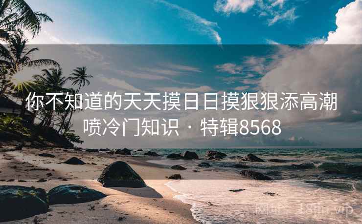 你不知道的天天摸日日摸狠狠添高潮喷冷门知识 · 特辑8568